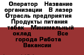 Оператор › Название организации ­ В-лазер › Отрасль предприятия ­ Продукты питания, табак › Минимальный оклад ­ 17 000 - Все города Работа » Вакансии   